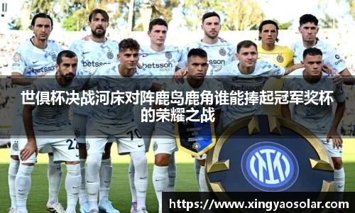 世俱杯决战河床对阵鹿岛鹿角谁能捧起冠军奖杯的荣耀之战